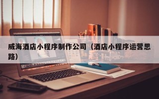 莱芜威海酒店小程序制作公司（酒店小程序运营思路）